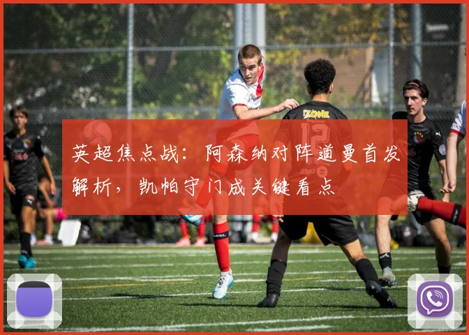 英超焦点战:阿森纳对阵道曼首发解析,凯帕守门成关键看点